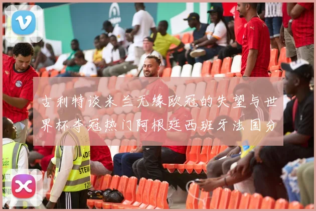古利特谈米兰无缘欧冠的失望与世界杯夺冠热门阿根廷西班牙法国分析