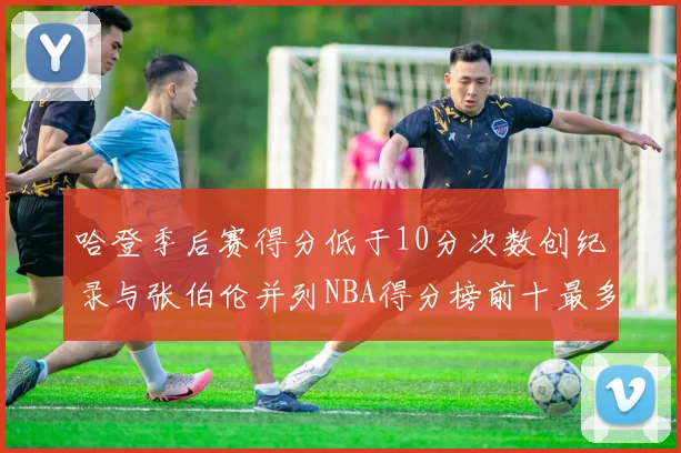 哈登季后赛得分低于10分次数创纪录与张伯伦并列NBA得分榜前十最多