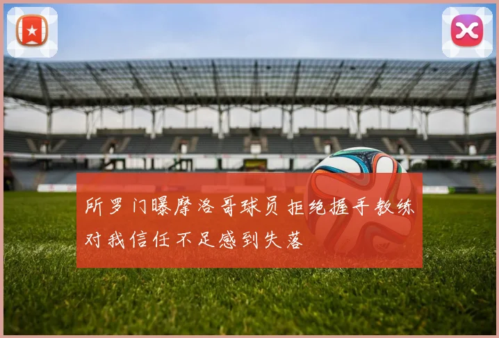 所罗门曝摩洛哥球员拒绝握手教练对我信任不足感到失落
