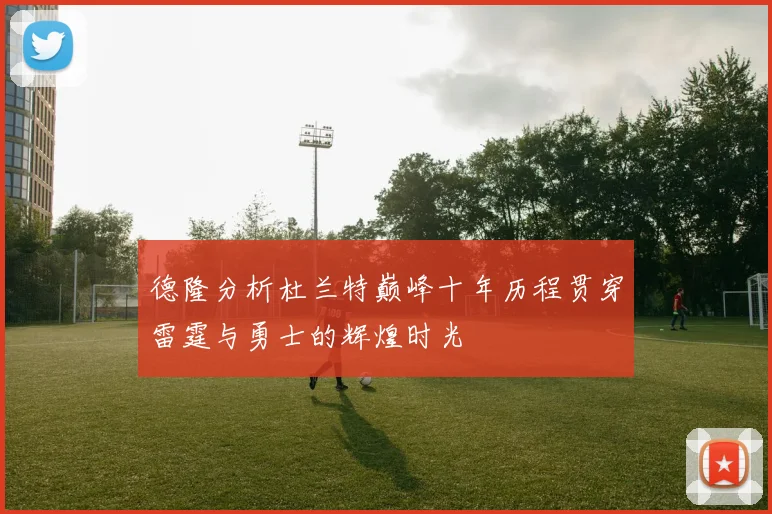 德隆分析杜兰特巅峰十年历程贯穿雷霆与勇士的辉煌时光