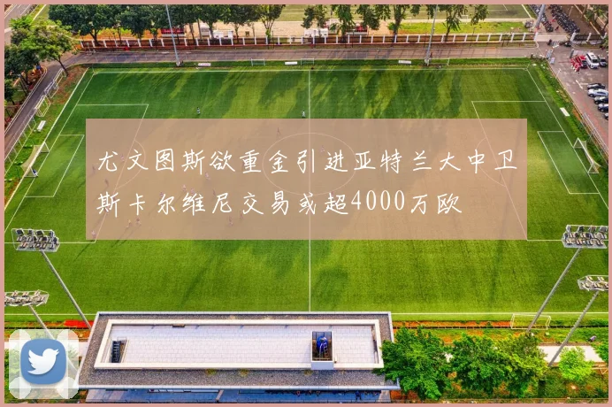尤文图斯欲重金引进亚特兰大中卫斯卡尔维尼交易或超4000万欧
