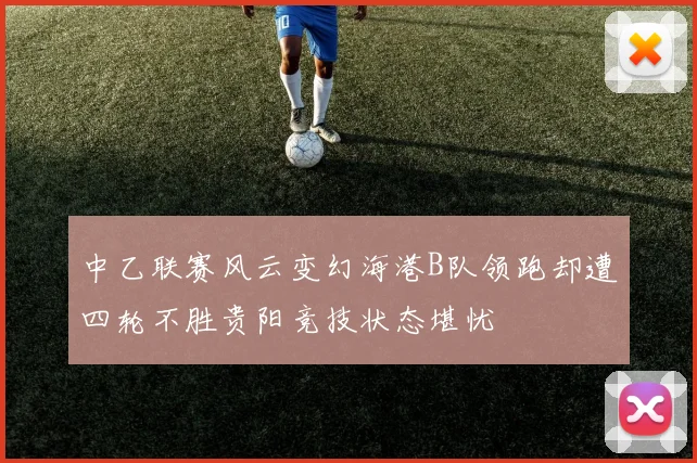 中乙联赛风云变幻海港B队领跑却遭四轮不胜贵阳竞技状态堪忧