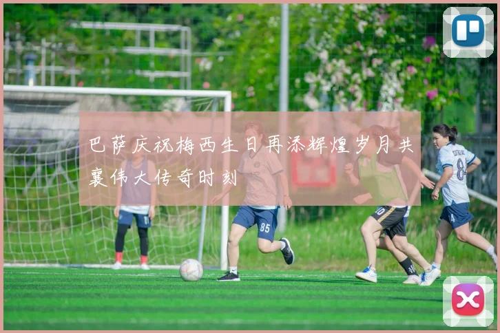 巴萨庆祝梅西生日再添辉煌岁月共襄伟大传奇时刻