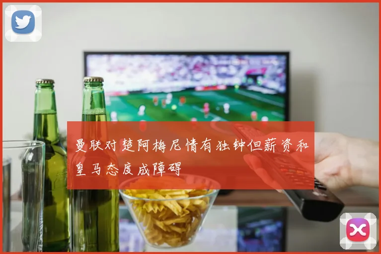 曼联对楚阿梅尼情有独钟但薪资和皇马态度成障碍