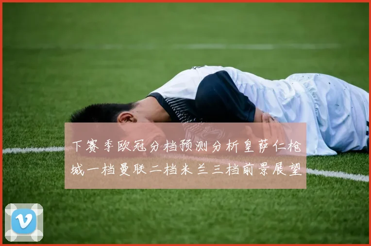 下赛季欧冠分档预测分析皇萨仁枪城一档曼联二档米兰三档前景展望