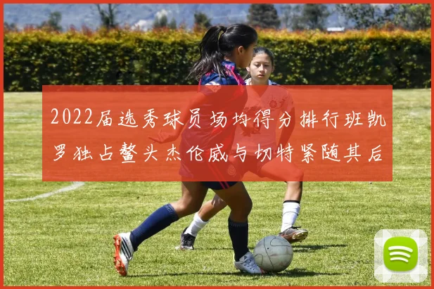 2022届选秀球员场均得分排行班凯罗独占鳌头杰伦威与切特紧随其后